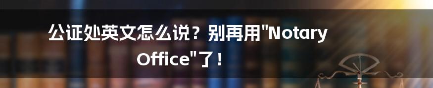 公证处英文怎么说?别再用"Notary Office"了!