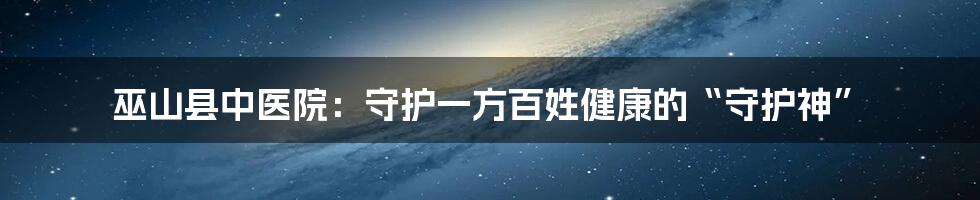 巫山县中医院:守护一方百姓健康的“守护神”