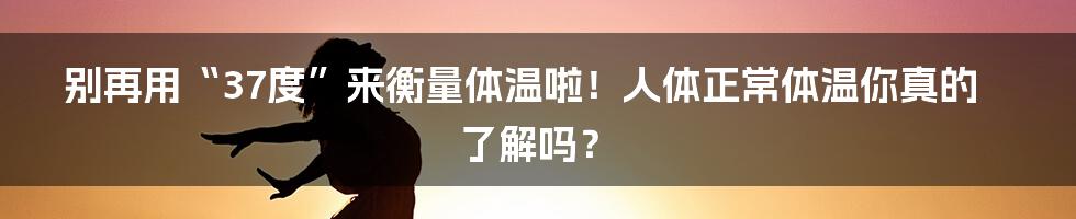 别再用“37度”来衡量体温啦!人体正常体温你真的了解吗?