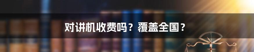 对讲机收费吗?覆盖全国?