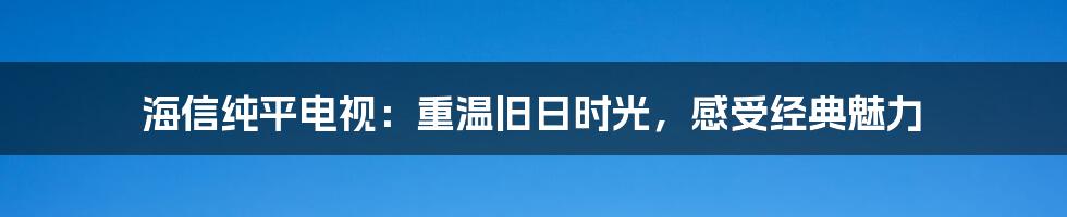 海信纯平电视:重温旧日时光,感受经典魅力