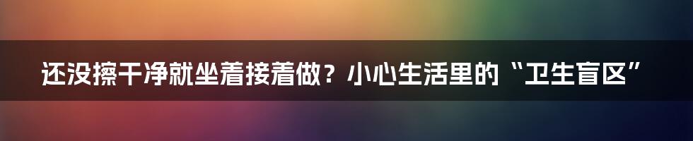 还没擦干净就坐着接着做?小心生活里的“卫生盲区”