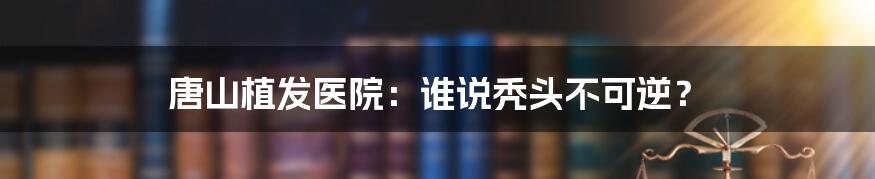 唐山植发医院:谁说秃头不可逆?