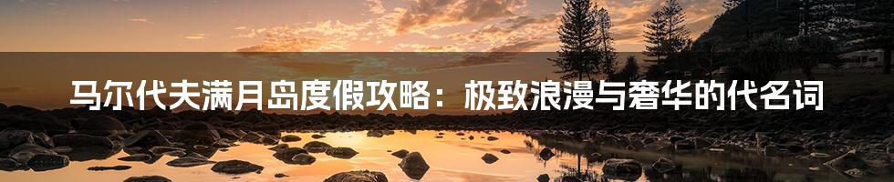 马尔代夫满月岛度假攻略:极致浪漫与奢华的代名词