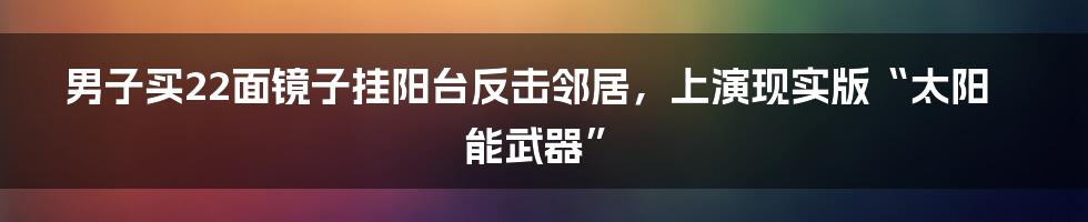男子买22面镜子挂阳台反击邻居,上演现实版“太阳能武器”
