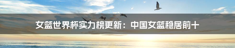 女篮世界杯实力榜更新:中国女篮稳居前十