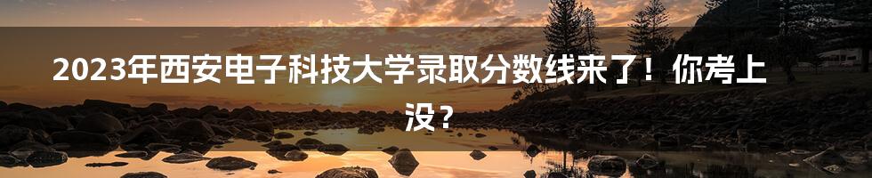 2023年西安电子科技大学录取分数线来了!你考上没?