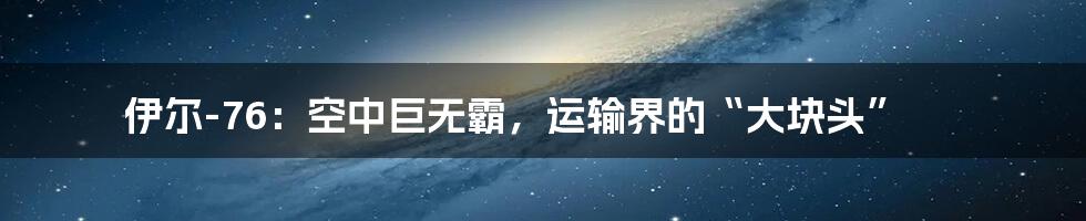 伊尔-76:空中巨无霸,运输界的“大块头”