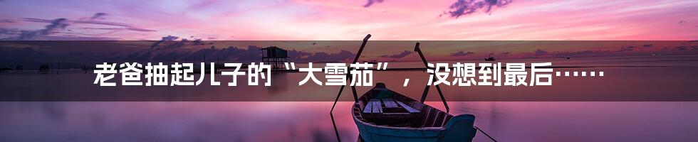 老爸抽起儿子的“大雪茄”,没想到最后……