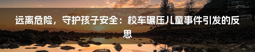 远离危险,守护孩子安全:校车碾压儿童事件引发的反思