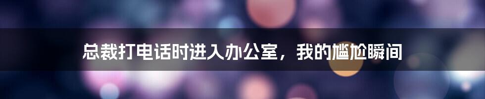 总裁打电话时进入办公室,我的尴尬瞬间