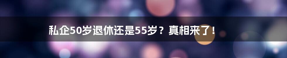 私企50岁退休还是55岁?真相来了!