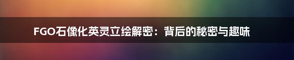FGO石像化英灵立绘解密:背后的秘密与趣味