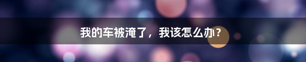 我的车被淹了,我该怎么办?