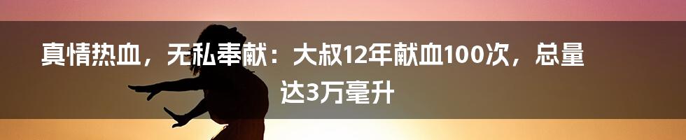 真情热血,无私奉献:大叔12年献血100次,总量达3万毫升