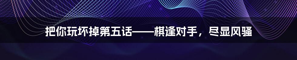 把你玩坏掉第五话——棋逢对手,尽显风骚
