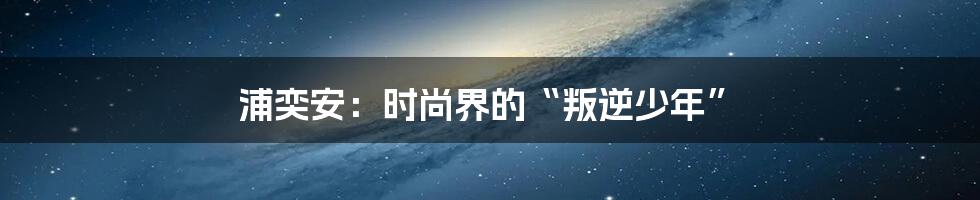 浦奕安:时尚界的“叛逆少年”