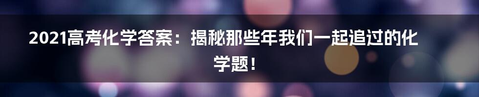 2021高考化学答案:揭秘那些年我们一起追过的化学题!