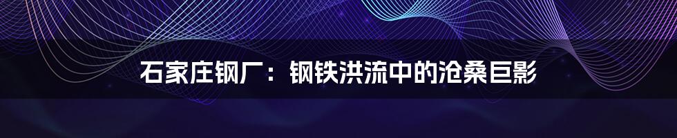 石家庄钢厂:钢铁洪流中的沧桑巨影