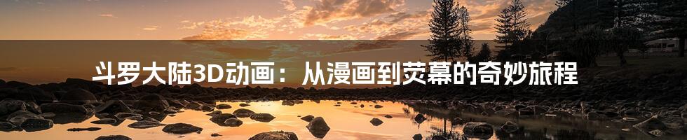 斗罗大陆3D动画:从漫画到荧幕的奇妙旅程