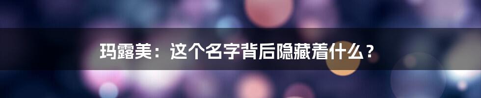 玛露美:这个名字背后隐藏着什么?
