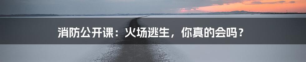 消防公开课:火场逃生,你真的会吗?