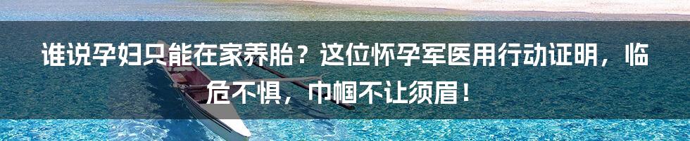 谁说孕妇只能在家养胎?这位怀孕军医用行动证明,临危不惧,巾帼不让须眉!
