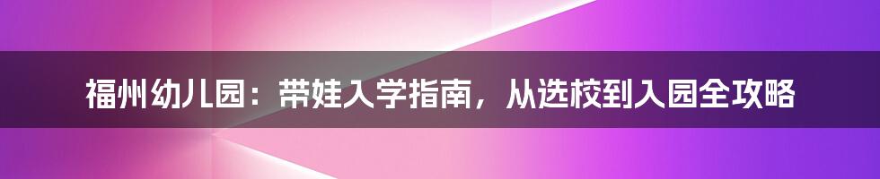 福州幼儿园:带娃入学指南,从选校到入园全攻略