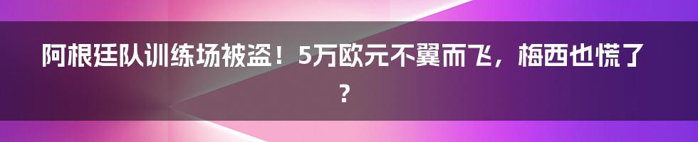 阿根廷队训练场被盗!5万欧元不翼而飞,梅西也慌了?