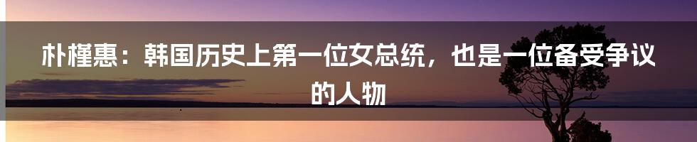 朴槿惠:韩国历史上第一位女总统,也是一位备受争议的人物