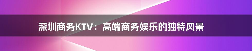 深圳商务KTV:高端商务娱乐的独特风景
