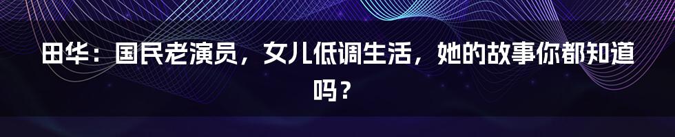 田华:国民老演员,女儿低调生活,她的故事你都知道吗?