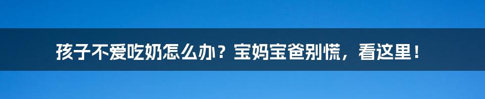孩子不爱吃奶怎么办?宝妈宝爸别慌,看这里!