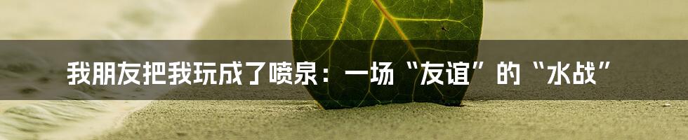 我朋友把我玩成了喷泉:一场“友谊”的“水战”