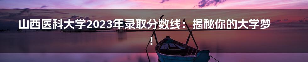 山西医科大学2023年录取分数线:揭秘你的大学梦!