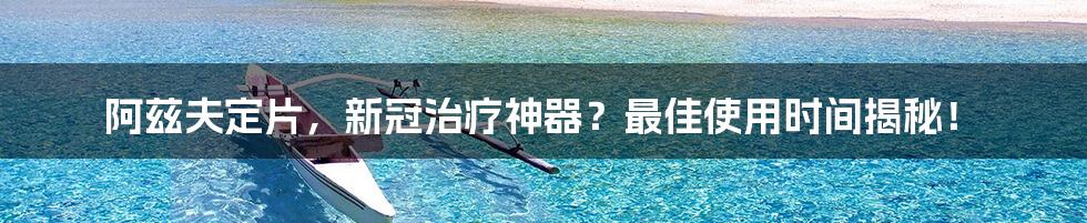 阿兹夫定片,新冠治疗神器?最佳使用时间揭秘!