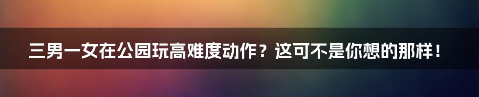三男一女在公园玩高难度动作?这可不是你想的那样!
