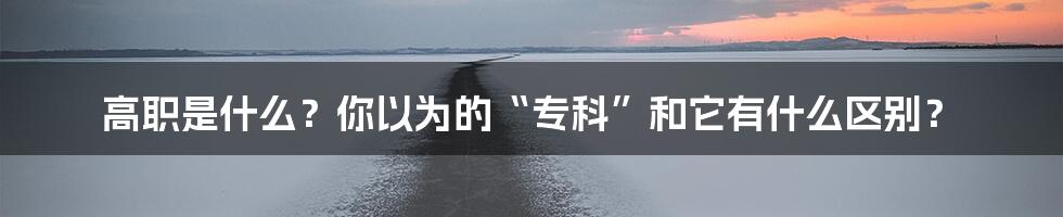 高职是什么?你以为的“专科”和它有什么区别?