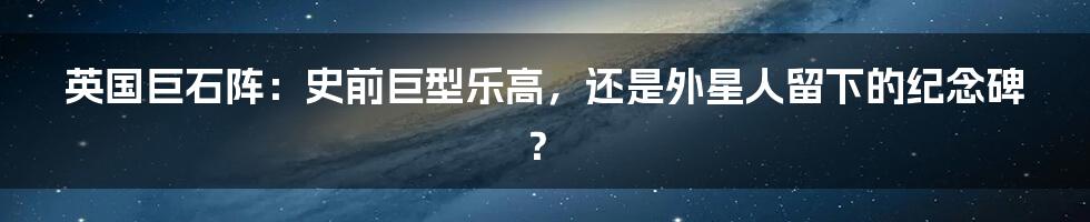 英国巨石阵:史前巨型乐高,还是外星人留下的纪念碑?