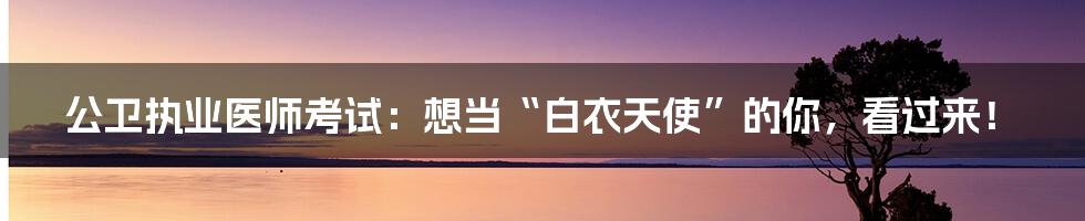 公卫执业医师考试:想当“白衣天使”的你,看过来!