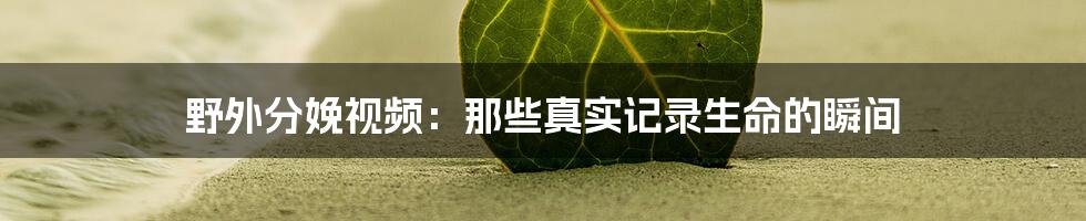 野外分娩视频:那些真实记录生命的瞬间