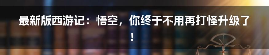 最新版西游记:悟空,你终于不用再打怪升级了!