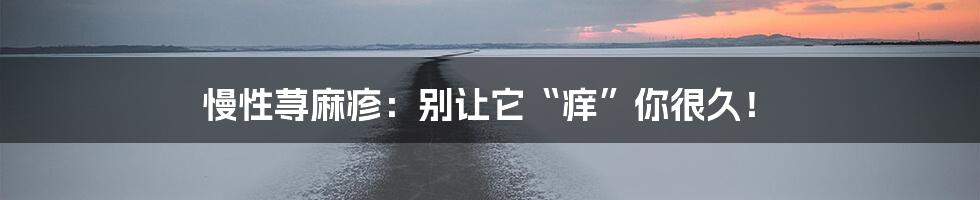 慢性荨麻疹：别让它“痒”你很久！