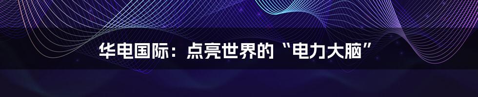 华电国际:点亮世界的“电力大脑”