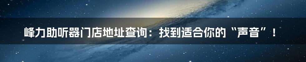 峰力助听器门店地址查询:找到适合你的“声音”!