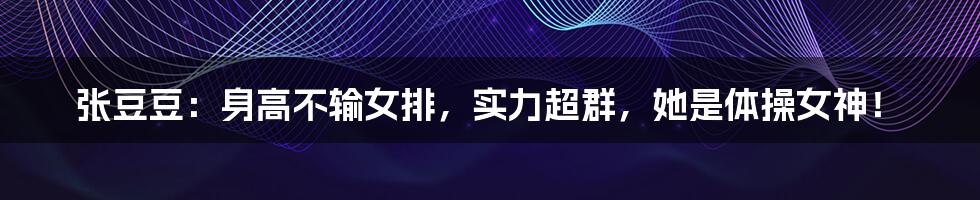 张豆豆:身高不输女排,实力超群,她是体操女神!