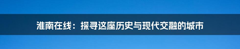 淮南在线:探寻这座历史与现代交融的城市