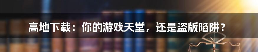 高地下载:你的游戏天堂,还是盗版陷阱?