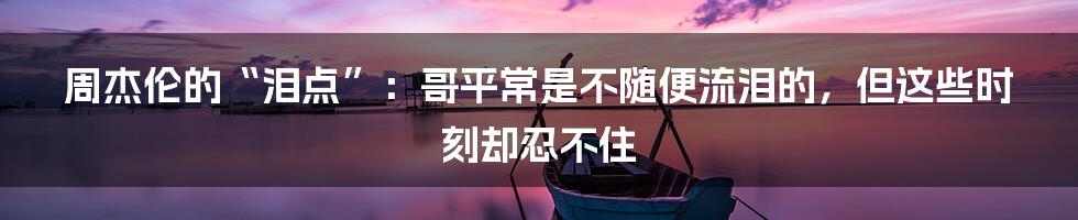 周杰伦的“泪点”:哥平常是不随便流泪的,但这些时刻却忍不住