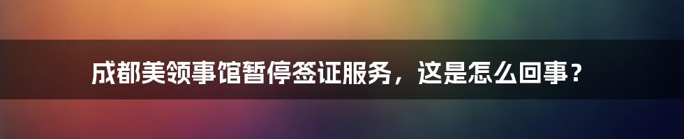 成都美领事馆暂停签证服务,这是怎么回事?